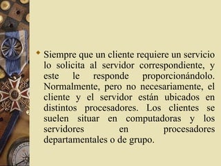  Siempre que un cliente requiere un servicio
lo solicita al servidor correspondiente, y
este le responde proporcionándolo.
Normalmente, pero no necesariamente, el
cliente y el servidor están ubicados en
distintos procesadores. Los clientes se
suelen situar en computadoras y los
servidores en procesadores
departamentales o de grupo.
 