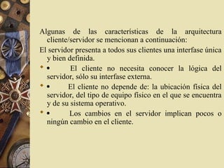 Algunas de las características de la arquitectura
cliente/servidor se mencionan a continuación:
El servidor presenta a todos sus clientes una interfase única
y bien definida.
  El cliente no necesita conocer la lógica del
servidor, sólo su interfase externa.
  El cliente no depende de: la ubicación física del
servidor, del tipo de equipo físico en el que se encuentra
y de su sistema operativo.
  Los cambios en el servidor implican pocos o
ningún cambio en el cliente.
 