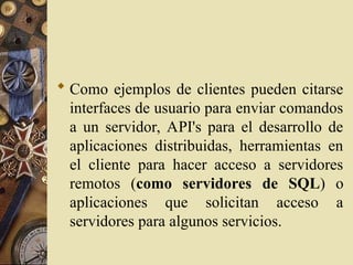  Como ejemplos de clientes pueden citarse
interfaces de usuario para enviar comandos
a un servidor, API's para el desarrollo de
aplicaciones distribuidas, herramientas en
el cliente para hacer acceso a servidores
remotos (como servidores de SQL) o
aplicaciones que solicitan acceso a
servidores para algunos servicios.
 