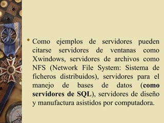  Como ejemplos de servidores pueden
citarse servidores de ventanas como
Xwindows, servidores de archivos como
NFS (Network File System: Sistema de
ficheros distribuidos), servidores para el
manejo de bases de datos (como
servidores de SQL), servidores de diseño
y manufactura asistidos por computadora.
 