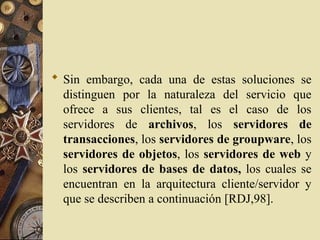  Sin embargo, cada una de estas soluciones se
distinguen por la naturaleza del servicio que
ofrece a sus clientes, tal es el caso de los
servidores de archivos, los servidores de
transacciones, los servidores de groupware, los
servidores de objetos, los servidores de web y
los servidores de bases de datos, los cuales se
encuentran en la arquitectura cliente/servidor y
que se describen a continuación [RDJ,98].
 