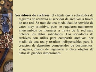 Servidores de archivos: el cliente envía solicitudes de
registros de archivos al servidor de archivos a través
de una red. Se trata de una modalidad de servicio de
datos muy primitiva, pues se requieren numerosos
intercambios de mensajes a través de la red para
obtener los datos solicitados. Los servidores de
archivos son útiles para compartir archivos por
medio de una red y resultan indispensables para la
creación de depósitos compartidos de documentos,
imágenes, planos de ingeniería y otros objetos de
datos de grandes dimensiones.
 