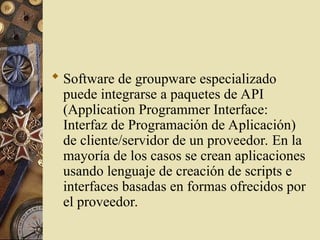  Software de groupware especializado
puede integrarse a paquetes de API
(Application Programmer Interface:
Interfaz de Programación de Aplicación)
de cliente/servidor de un proveedor. En la
mayoría de los casos se crean aplicaciones
usando lenguaje de creación de scripts e
interfaces basadas en formas ofrecidos por
el proveedor.
 