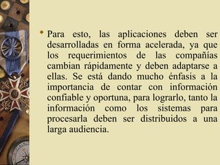  Para esto, las aplicaciones deben ser
desarrolladas en forma acelerada, ya que
los requerimientos de las compañías
cambian rápidamente y deben adaptarse a
ellas. Se está dando mucho énfasis a la
importancia de contar con información
confiable y oportuna, para lograrlo, tanto la
información como los sistemas para
procesarla deben ser distribuidos a una
larga audiencia.
 