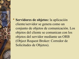  Servidores de objetos: la aplicación
cliente/servidor se genera como un
conjunto de objetos de comunicación. Los
objetos del cliente se comunican con los
objetos del servidor mediante un ORB
(Object Request Broker: Corredor de
Solicitudes de Objetos).
 