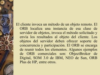 El cliente invoca un método de un objeto remoto. El
ORB localiza una instancia de esa clase de
servidor de objetos, invoca el método solicitado y
envía los resultados al objeto del cliente. Los
objetos del servidor deben ofrecer soporte de
concurrencia y participación. El ORB se encarga
de reunir todos los elementos. Algunos ejemplos
de ORB comerciales son: ObjectBroker de
Digital, SOM 3.0 de IBM, NEO de Sun, ORB
Plus de HP, entre otros.
 