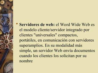  Servidores de web: el Word Wide Web es
el modelo cliente/servidor integrado por
clientes "universales" compactos,
portátiles, en comunicación con servidores
superamplios. En su modalidad más
simple, un servidor Web envía documentos
cuando los clientes los solicitan por su
nombre
 