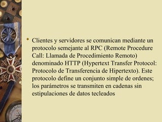  Clientes y servidores se comunican mediante un
protocolo semejante al RPC (Remote Procedure
Call: Llamada de Procedimiento Remoto)
denominado HTTP (Hypertext Transfer Protocol:
Protocolo de Transferencia de Hipertexto). Este
protocolo define un conjunto simple de ordenes;
los parámetros se transmiten en cadenas sin
estipulaciones de datos tecleados
 