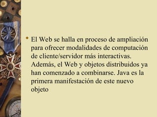  El Web se halla en proceso de ampliación
para ofrecer modalidades de computación
de cliente/servidor más interactivas.
Además, el Web y objetos distribuidos ya
han comenzado a combinarse. Java es la
primera manifestación de este nuevo
objeto
 