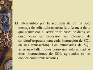 El intercambio por la red consiste en un solo
mensaje de solicitud/respuesta (a diferencia de lo
que ocurre con el servidor de bases de datos, en
cuyo caso es necesario un mensaje de
solicitud/respuesta para cada instrucción de SQL
en una transacción). Los enunciados de SQL
aciertan o fallan todos como una solo unidad. A
estas instrucciones de SQL agrupadas se les
conoce como transacciones.
 