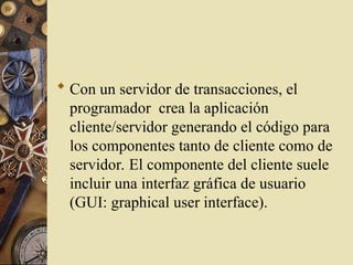  Con un servidor de transacciones, el
programador crea la aplicación
cliente/servidor generando el código para
los componentes tanto de cliente como de
servidor. El componente del cliente suele
incluir una interfaz gráfica de usuario
(GUI: graphical user interface).
 