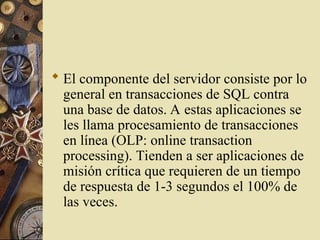  El componente del servidor consiste por lo
general en transacciones de SQL contra
una base de datos. A estas aplicaciones se
les llama procesamiento de transacciones
en línea (OLP: online transaction
processing). Tienden a ser aplicaciones de
misión crítica que requieren de un tiempo
de respuesta de 1-3 segundos el 100% de
las veces.
 