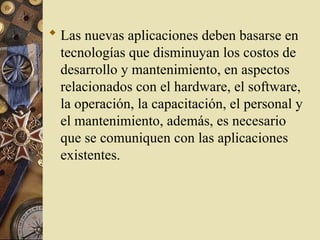  Las nuevas aplicaciones deben basarse en
tecnologías que disminuyan los costos de
desarrollo y mantenimiento, en aspectos
relacionados con el hardware, el software,
la operación, la capacitación, el personal y
el mantenimiento, además, es necesario
que se comuniquen con las aplicaciones
existentes.
 