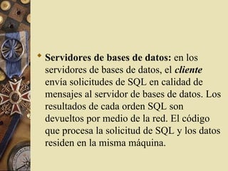  Servidores de bases de datos: en los
servidores de bases de datos, el cliente
envía solicitudes de SQL en calidad de
mensajes al servidor de bases de datos. Los
resultados de cada orden SQL son
devueltos por medio de la red. El código
que procesa la solicitud de SQL y los datos
residen en la misma máquina.
 