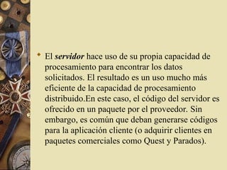  El servidor hace uso de su propia capacidad de
procesamiento para encontrar los datos
solicitados. El resultado es un uso mucho más
eficiente de la capacidad de procesamiento
distribuido.En este caso, el código del servidor es
ofrecido en un paquete por el proveedor. Sin
embargo, es común que deban generarse códigos
para la aplicación cliente (o adquirir clientes en
paquetes comerciales como Quest y Parados).
 
