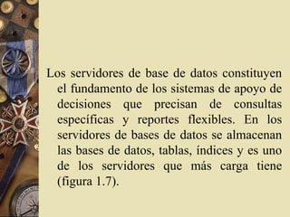 Los servidores de base de datos constituyen
el fundamento de los sistemas de apoyo de
decisiones que precisan de consultas
específicas y reportes flexibles. En los
servidores de bases de datos se almacenan
las bases de datos, tablas, índices y es uno
de los servidores que más carga tiene
(figura 1.7).
 