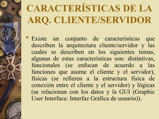 CARACTERÍSTICAS DE LA
ARQ. CLIENTE/SERVIDOR
 Existe un conjunto de características que
describen la arquitectura cliente/servidor y las
cuales se describen en los siguientes temas,
algunas de estas características son: distintivas,
funcionales (se enfocan de acuerdo a las
funciones que asume el cliente y el servidor),
físicas (se refieren a la estructura física de
conexión entre el cliente y el servidor) y lógicas
(se relacionan con los datos y la GUI (Graphic
User Interface: Interfaz Gráfica de usuario)).
 