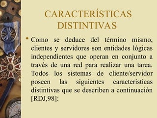 CARACTERÍSTICAS
DISTINTIVAS
 Como se deduce del término mismo,
clientes y servidores son entidades lógicas
independientes que operan en conjunto a
través de una red para realizar una tarea.
Todos los sistemas de cliente/servidor
poseen las siguientes características
distintivas que se describen a continuación
[RDJ,98]:
 