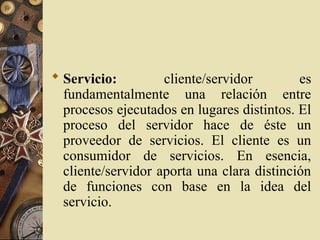  Servicio: cliente/servidor es
fundamentalmente una relación entre
procesos ejecutados en lugares distintos. El
proceso del servidor hace de éste un
proveedor de servicios. El cliente es un
consumidor de servicios. En esencia,
cliente/servidor aporta una clara distinción
de funciones con base en la idea del
servicio.
 