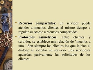  Recursos compartidos: un servidor puede
atender a muchos clientes al mismo tiempo y
regular su acceso a recursos compartidos.
 Protocolos asimétricos: entre clientes y
servidor, se establece una relación de "muchos a
uno". Son siempre los clientes los que inician el
diálogo al solicitar un servicio. Los servidores
aguardan pasivamente las solicitudes de los
clientes.
 