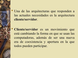  Una de las arquitecturas que responden a
las actuales necesidades es la arquitectura
cliente/servidor.
 Cliente/servidor es un movimiento que
está cambiando la forma en que se usan las
computadoras, además de ser una nueva
era de coexistencia y apertura en la que
todos pueden participar.
 