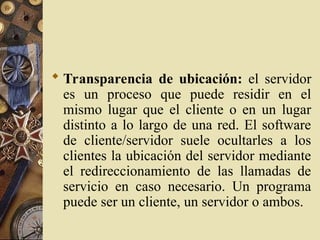  Transparencia de ubicación: el servidor
es un proceso que puede residir en el
mismo lugar que el cliente o en un lugar
distinto a lo largo de una red. El software
de cliente/servidor suele ocultarles a los
clientes la ubicación del servidor mediante
el redireccionamiento de las llamadas de
servicio en caso necesario. Un programa
puede ser un cliente, un servidor o ambos.
 