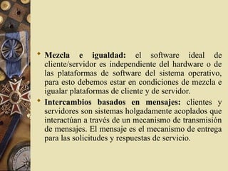  Mezcla e igualdad: el software ideal de
cliente/servidor es independiente del hardware o de
las plataformas de software del sistema operativo,
para esto debemos estar en condiciones de mezcla e
igualar plataformas de cliente y de servidor.
 Intercambios basados en mensajes: clientes y
servidores son sistemas holgadamente acoplados que
interactúan a través de un mecanismo de transmisión
de mensajes. El mensaje es el mecanismo de entrega
para las solicitudes y respuestas de servicio.
 