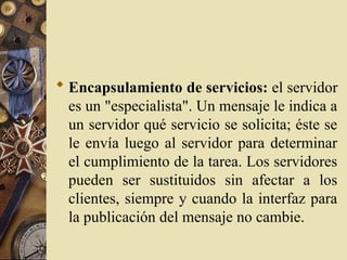  Encapsulamiento de servicios: el servidor
es un "especialista". Un mensaje le indica a
un servidor qué servicio se solicita; éste se
le envía luego al servidor para determinar
el cumplimiento de la tarea. Los servidores
pueden ser sustituidos sin afectar a los
clientes, siempre y cuando la interfaz para
la publicación del mensaje no cambie.
 