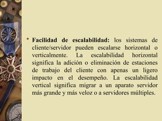  Facilidad de escalabilidad: los sistemas de
cliente/servidor pueden escalarse horizontal o
verticalmente. La escalabilidad horizontal
significa la adición o eliminación de estaciones
de trabajo del cliente con apenas un ligero
impacto en el desempeño. La escalabilidad
vertical significa migrar a un aparato servidor
más grande y más veloz o a servidores múltiples.
 