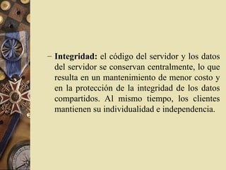 – Integridad: el código del servidor y los datos
del servidor se conservan centralmente, lo que
resulta en un mantenimiento de menor costo y
en la protección de la integridad de los datos
compartidos. Al mismo tiempo, los clientes
mantienen su individualidad e independencia.
 