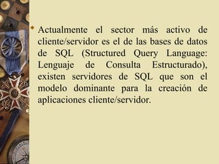  Actualmente el sector más activo de
cliente/servidor es el de las bases de datos
de SQL (Structured Query Language:
Lenguaje de Consulta Estructurado),
existen servidores de SQL que son el
modelo dominante para la creación de
aplicaciones cliente/servidor.
 