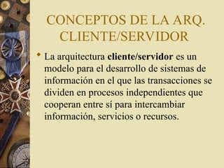 CONCEPTOS DE LA ARQ.
CLIENTE/SERVIDOR
 La arquitectura cliente/servidor es un
modelo para el desarrollo de sistemas de
información en el que las transacciones se
dividen en procesos independientes que
cooperan entre sí para intercambiar
información, servicios o recursos.
 