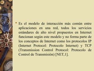  Es el modelo de interacción más común entre
aplicaciones en una red, todos los servicios
estándares de alto nivel propuestos en Internet
funcionan según este modelo y no forma parte de
los conceptos de Internet como los protocolos IP
(Internet Protocol: Protocolo Internet) y TCP
(Transmission Control Protocol: Protocolo de
Control de Transmisión) [NET,1].
 