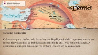 Detalhes da história
Calcula-se que a distância de Jerusalém até Bagdá, capital do Iraque (onde mais ou
menos ficava a região de Babilônia antiga) seja de uns 1.600 km de distância. A
estimativa é que, por dia, os cativos tenham feito 25 km de caminhada.
 