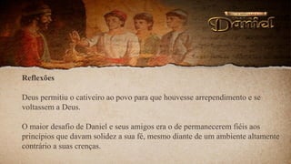 Reflexões
Deus permitiu o cativeiro ao povo para que houvesse arrependimento e se
voltassem a Deus.
O maior desafio de Daniel e seus amigos era o de permanecerem fiéis aos
princípios que davam solidez a sua fé, mesmo diante de um ambiente altamente
contrário a suas crenças.
 