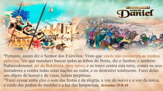 8
Portanto, assim diz o Senhor dos Exércitos: Visto que vocês não escutaram as minhas
palavras, 9
eis que mandarei buscar todas as tribos do Norte, diz o Senhor, e também
Nabucodonosor, rei da Babilônia, meu servo, e os trarei contra esta terra, contra os seus
moradores e contra todas estas nações ao redor, e os destruirei totalmente. Farei deles
um objeto de horror e de vaias, ruínas perpétuas.
10
Farei cessar entre eles o som das festas e da alegria, a voz do noivo e a voz da noiva,
o ruído das pedras do moinho e a luz das lamparinas. Jeremias 25:8-10
 