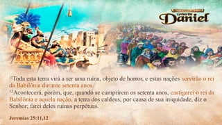 11
Toda esta terra virá a ser uma ruína, objeto de horror, e estas nações servirão o rei
da Babilônia durante setenta anos.
12
Acontecerá, porém, que, quando se cumprirem os setenta anos, castigarei o rei da
Babilônia e aquela nação, a terra dos caldeus, por causa de sua iniquidade, diz o
Senhor; farei deles ruínas perpétuas.
Jeremias 25:11,12
 