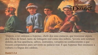 3
Depois, o rei ordenou a Aspenaz, chefe dos seus eunucos, que trouxesse alguns
dos filhos de Israel, tanto da linhagem real como dos nobres, 4
jovens sem nenhum
defeito, de boa aparência, sábios, instruídos, versados no conhecimento e que
fossem competentes para servirem no palácio real. E que Aspenaz lhes ensinasse a
cultura e a língua dos caldeus.
Daniel 1:3,4
 