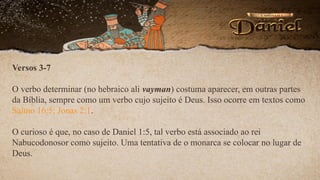 Versos 3-7
O verbo determinar (no hebraico ali vayman) costuma aparecer, em outras partes
da Bíblia, sempre como um verbo cujo sujeito é Deus. Isso ocorre em textos como
Salmo 16:5; Jonas 2:1.
O curioso é que, no caso de Daniel 1:5, tal verbo está associado ao rei
Nabucodonosor como sujeito. Uma tentativa de o monarca se colocar no lugar de
Deus.
 