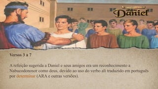 Versos 3 a 7
A refeição sugerida a Daniel e seus amigos era um reconhecimento a
Nabucodonosor como deus, devido ao uso do verbo ali traduzido em português
por determinar (ARA e outras versões).
 