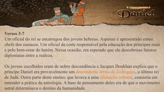 Versos 3-7
Um oficial do rei se encarregou dos jovens hebreus. Aspenaz é apresentado como
chefe dos eunucos. Um oficial da corte responsável pela educação dos príncipes reais
e pelo bem-estar do harém. Nessa ocasião, era esperado que ele descobrisse futuros
diplomatas entre a realeza.
Os jovens escolhidos eram de nobre descendência e Jacques Doukhan explica que o
príncipe Daniel era provavelmente um descendente direto de Zedequias, o último rei
de Judá. Outra parte deste ensino, que levava a uma alienação cultural, consistia em
entender a prática da astrologia. A base de pensamento deles era de que o movimento
astral determinava o destino da humanidade.
 