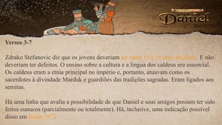 Versos 3-7
Zdrako Stefanovic diz que os jovens deveriam ter entre 15 e 16 anos de idade. E não
deveriam ter defeitos. O ensino sobre a cultura e a língua dos caldeus era essencial.
Os caldeus eram a etnia principal no império e, portanto, atuavam como os
sacerdotes à divindade Marduk e guardiões das tradições sagradas. Eram ligados aos
semitas.
Há uma linha que avalia a possibilidade de que Daniel e seus amigos possam ter sido
feitos eunucos (parcialmente ou totalmente). Há, inclusive, uma indicação possível
disso em Isaías 39:7.
 