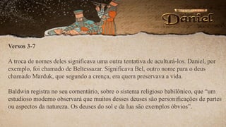 Versos 3-7
A troca de nomes deles significava uma outra tentativa de aculturá-los. Daniel, por
exemplo, foi chamado de Beltessazar. Significava Bel, outro nome para o deus
chamado Marduk, que segundo a crença, era quem preservava a vida.
Baldwin registra no seu comentário, sobre o sistema religioso babilônico, que “um
estudioso moderno observará que muitos desses deuses são personificações de partes
ou aspectos da natureza. Os deuses do sol e da lua são exemplos óbvios”.
 