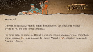 Versos 3-7
O nome Beltessazar, segundo alguns historiadores, seria Bel, que protege
a vida do rei, em uma forma abreviada.
Por outro lado, os nomes de Daniel e seus amigos, no idioma original, continham
nomes divinos. El, Deus, no caso de Daniel, Misael e Yah, o Senhor, no caso de
Ananias e Azarias.
 