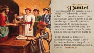 10
Porém o chefe dos eunucos disse a
Daniel: — Tenho medo do meu
senhor, o rei, que determinou o que
vocês devem comer e beber. E se ele
perceber que o rosto de vocês está
mais abatido do que o rosto dos
outros jovens da mesma idade? Se
isto viesse a acontecer, vocês poriam
a minha cabeça em perigo diante do
rei.
11
Então Daniel foi falar com o
cozinheiro-chefe, a quem o chefe
dos eunucos havia encarregado de
cuidar de Daniel, Hananias, Misael e
Azarias. Daniel 1:10,11
 