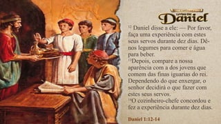 12
Daniel disse a ele: — Por favor,
faça uma experiência com estes
seus servos durante dez dias. Dê-
nos legumes para comer e água
para beber.
13
Depois, compare a nossa
aparência com a dos jovens que
comem das finas iguarias do rei.
Dependendo do que enxergar, o
senhor decidirá o que fazer com
estes seus servos.
14
O cozinheiro-chefe concordou e
fez a experiência durante dez dias.
Daniel 1:12-14
 