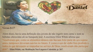 Versos 8-17
Além disso, havia uma definição dos jovens de não ingerir nem carne e nem as
bebidas oferecidas ali no banquete real. A escritora Ellen White afirma que
“resolveram que, como os alimentos cárneos não haviam feito parte do seu regime
antes, tampouco deveriam usá-los no futuro. E como o uso de vinho fora proibido a
todos os que devessem se empenhar no serviço de Deus, resolveriam não participar
dele”. Ellen White, em Meditação Nos Lugares Celestiais, p. 267.
 