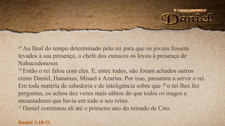 18
Ao final do tempo determinado pelo rei para que os jovens fossem
levados à sua presença, o chefe dos eunucos os levou à presença de
Nabucodonosor.
19
Então o rei falou com eles. E, entre todos, não foram achados outros
como Daniel, Hananias, Misael e Azarias. Por isso, passaram a servir o rei.
Em toda matéria de sabedoria e de inteligência sobre que 20
o rei lhes fez
perguntas, os achou dez vezes mais sábios do que todos os magos e
encantadores que havia em todo o seu reino.
21
Daniel continuou ali até o primeiro ano do reinado de Ciro.
Daniel 1:18-21
 