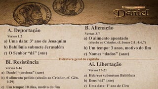 A. Deportação
Versos 1,2
a) Uma data: 3º ano de Jeoaquim
b) Babilônia submete Jerusalém
c) O Senhor “dá” {ntn)
B. Alienação
Versos 3-7
a) O alimento apontado
(alusão ao Criador, cf. Jonas 2:1; 4:6,7)
b) Um tempo: 3 anos, motivo do fim
c) Nomes “dados” (sam)
Estrutura geral do capítulo
Bi. Resistência
Versos 8-16
a) Daniel “tensiona” (sam)
b) 0 alimento pedido (alusão ao Criador, cf. Gên.
1:29)
c) Um tempo: 10 dias, motivo do fim
Ai. Libertação
Versos 17-21
a) Hebreus submetem Babilônia
b) Deus “dá” {ntn)
c) Uma data: 1º ano de Ciro
 