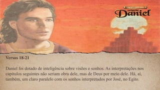 Versos 18-21
Daniel foi dotado de inteligência sobre visões e sonhos. As interpretações nos
capítulos seguintes não seriam obra dele, mas de Deus por meio dele. Há, aí,
também, um claro paralelo com os sonhos interpretados por José, no Egito.
 